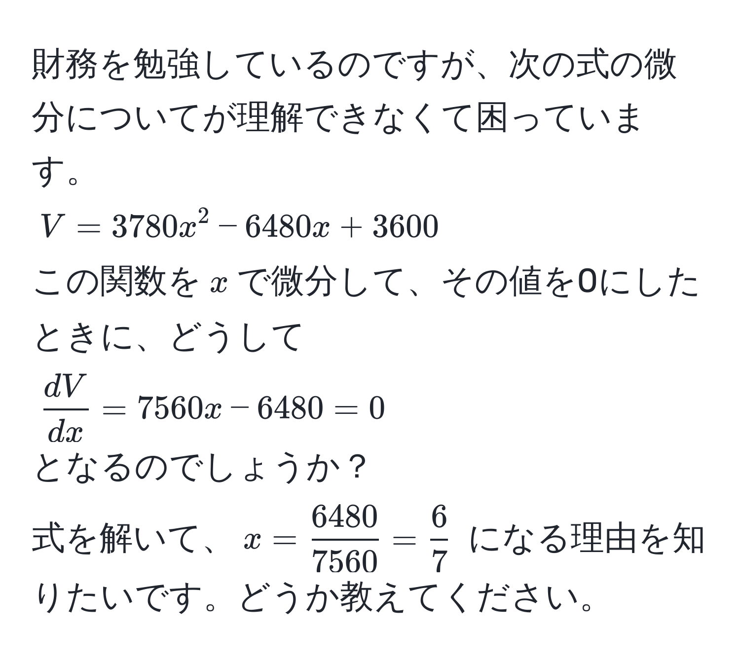 財務を勉強しているのですが、次の式の微分についてが理解できなくて困っています。  
$V = 3780x^(2 - 6480x + 3600$  
この関数を$x$で微分して、その値を0にしたときに、どうして  
$fracdV)dx = 7560x - 6480 = 0$  
となるのでしょうか？  
式を解いて、$x =  6480/7560  =  6/7 $ になる理由を知りたいです。どうか教えてください。