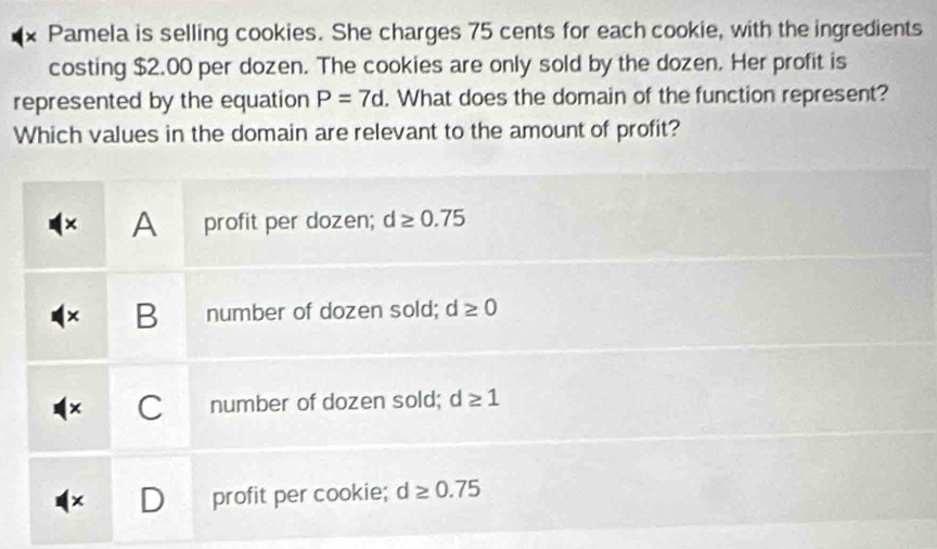 × Pamela is selling cookies. She charges 75 cents for each cookie, with the ingredients
costing $2.00 per dozen. The cookies are only sold by the dozen. Her profit is
represented by the equation P=7d. What does the domain of the function represent?
Which values in the domain are relevant to the amount of profit?
× A profit per dozen; d≥ 0.75
× B number of dozen sold; d≥ 0
C number of dozen sold; d≥ 1
profit per cookie; d≥ 0.75