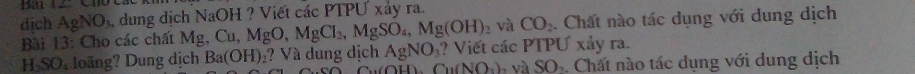 Bau 12: 
dịch AgNO_3 dung dịch NaOH ? Viết các PTPU xảy ra. 
và CO_2. Chất nào tác dụng với dung dịch 
Bài 13: Cho các chất Ms _5Cu, MgO, MgCl_2, MgSO_4, Mg(OH)_2 ? Viết các PTPƯ xảy ra.
H_2SO_4 loàng? Dung dịch Ba(OH)_2 ? Và dung dịch AgNO_3
Cu NO_2)_2 và SO_2. Chất nào tác dụng với dung dịch