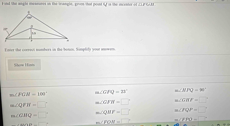 Find the angle measures in the triangle, given that point Q is the incenter of △ FGH,
Enter the correct numbers in the boxes. Simplify your answers.
Show Hints
m∠ HPQ=90°
m∠ FGH=100°
m∠ GFQ=23°
m∠ QFH=□°
m∠ GFH=□°
m∠ GHF=□°
m∠ FQP=□°
m∠ GHQ=□°
m∠ QHF=□°
m∠ FPO=□°
_ ∠ HOP=□°
m∠ FOH=□°