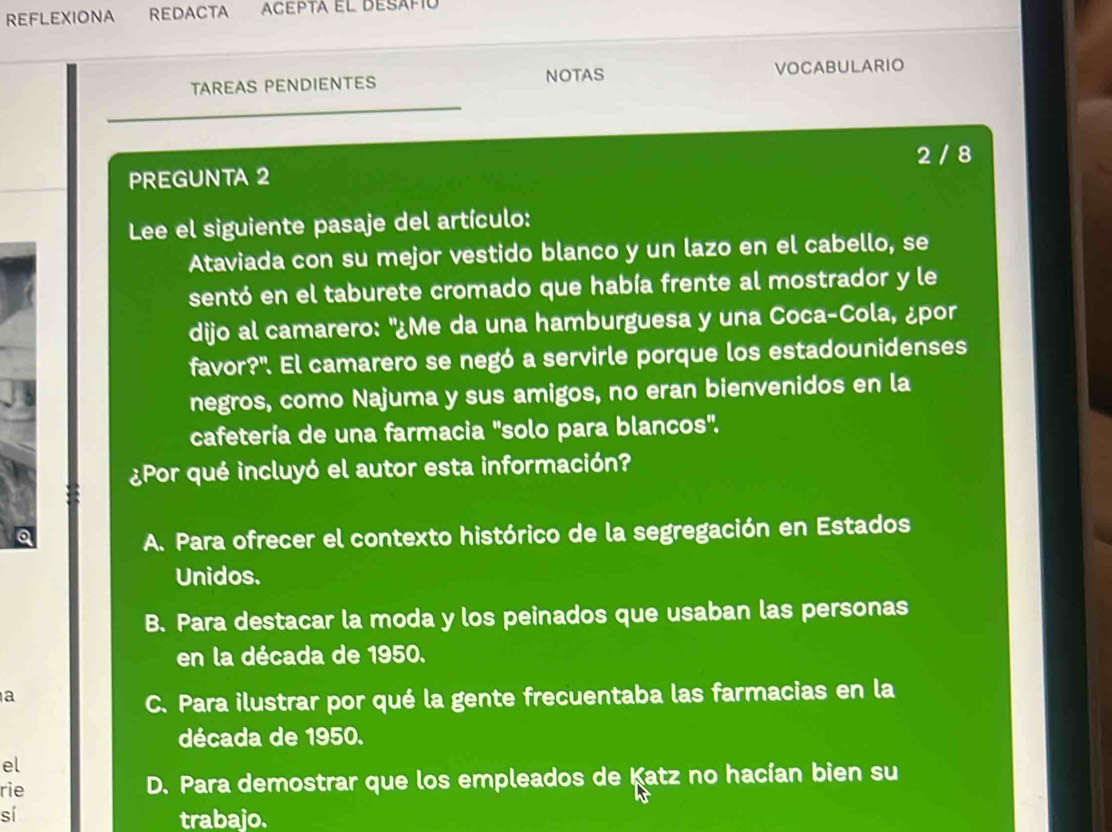 REFLEXIONA ReDACTA ACepta el desafó
TAREAS PENDIENTES NOTAS VOCABULARIO
2 / 8
PREGUNTA 2
Lee el siguiente pasaje del artículo:
Ataviada con su mejor vestido blanco y un lazo en el cabello, se
sentó en el taburete cromado que había frente al mostrador y le
dijo al camarero: "¿Me da una hamburguesa y una Coca-Cola, ¿por
favor?'. El camarero se negó a servirle porque los estadounidenses
negros, como Najuma y sus amigos, no eran bienvenidos en la
cafetería de una farmacia "solo para blancos".
¿Por qué incluyó el autor esta información?
Q
A. Para ofrecer el contexto histórico de la segregación en Estados
Unidos.
B. Para destacar la moda y los peinados que usaban las personas
en la década de 1950.
a
C. Para ilustrar por qué la gente frecuentaba las farmacias en la
década de 1950.
el
rie D. Para demostrar que los empleados de Katz no hacían bien su
sí
trabajo.