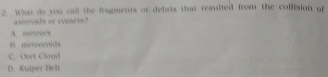 What do you call the fragments or debris that resulted from the collision of
asteroids or comets?
A. meteors
B. meteoroids
C. Oort Cloud
D. Kuiper Delt