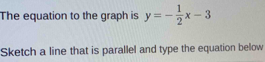 The equation to the graph is y=- 1/2 x-3
Sketch a line that is parallel and type the equation below