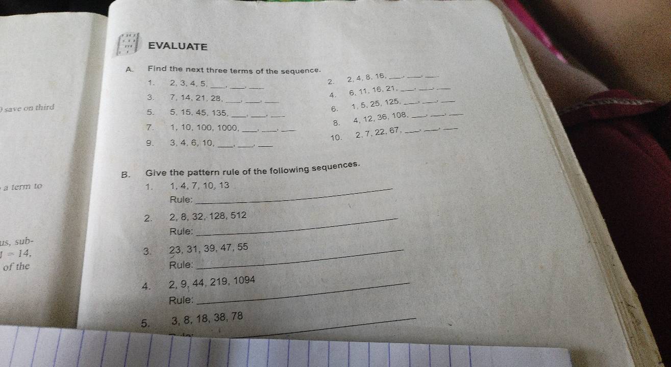 EVALUATE 
A. Find the next three terms of the sequence. 
_ 
_ 
1. 2, 3, 4, 5. 
2. 2, 4, 8, 16,_ 
_ 
_ 
__ 
_ 
__ 
_ 
3. 7, 14, 21, 28, 
4. 6, 11, 16. 21,_ 
_ 
_ 
) save on third 
5. 5, 15, 45, 135 _ 
6. 1, 5, 25, 125. _, _ 
__ 
8. 4, 12, 36, 108,_ 
_ 
7. 1, 10, 100, 1000,_ 
_ 
_ 
10. 2, 7, 22, 67,_ 
_ 
_ 
9. 3, 4, 6, 10,_ 
_ 
_ 
B. Give the pattern rule of the following sequences. 
term to 1. 1, 4, 7, 10, 13
Rule: 
2. 2, 8, 32, 128, 512
Rule: 
us, sub-
I=14. 
3. 23, 31, 39, 47, 55
of the Rule: 
4. 2, 9, 44, 219, 1094
Rule: 
5. 3, 8, 18, 38, 78 _