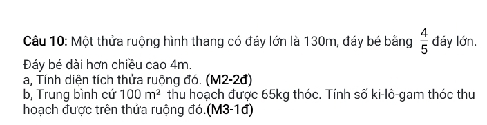 Một thửa ruộng hình thang có đáy lớn là 130m, đáy bé bằng  4/5  đáy lớn. 
Đáy bé dài hơn chiều cao 4m. 
a, Tính diện tích thửa ruộng đó. (M2-2đ) 
b, Trung bình cứ 100m^2 thu hoạch được 65kg thóc. Tính số ki-lô-gam thóc thu 
hoạch được trên thửa ruộng đó.(M3-1đ)