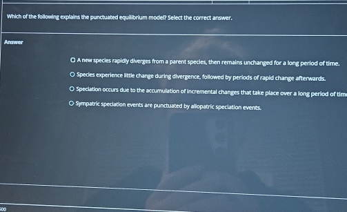 Which of the following explains the punctuated equilibrium model? Select the correct answer.
Answer
O A new species rapidly diverges from a parent species, then remains unchanged for a long period of time.
O Species experience little change during divergence, followed by periods of rapid change afterwards.
O Speciation occurs due to the accumulation of incremental changes that take place over a long period of tim
O-Sympatric speciation events are punctuated by allopatric speciation events.