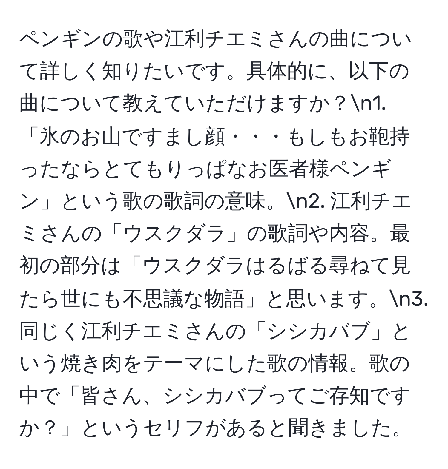 ペンギンの歌や江利チエミさんの曲について詳しく知りたいです。具体的に、以下の曲について教えていただけますか？n1. 「氷のお山ですまし顔・・・もしもお鞄持ったならとてもりっぱなお医者様ペンギン」という歌の歌詞の意味。n2. 江利チエミさんの「ウスクダラ」の歌詞や内容。最初の部分は「ウスクダラはるばる尋ねて見たら世にも不思議な物語」と思います。n3. 同じく江利チエミさんの「シシカバブ」という焼き肉をテーマにした歌の情報。歌の中で「皆さん、シシカバブってご存知ですか？」というセリフがあると聞きました。