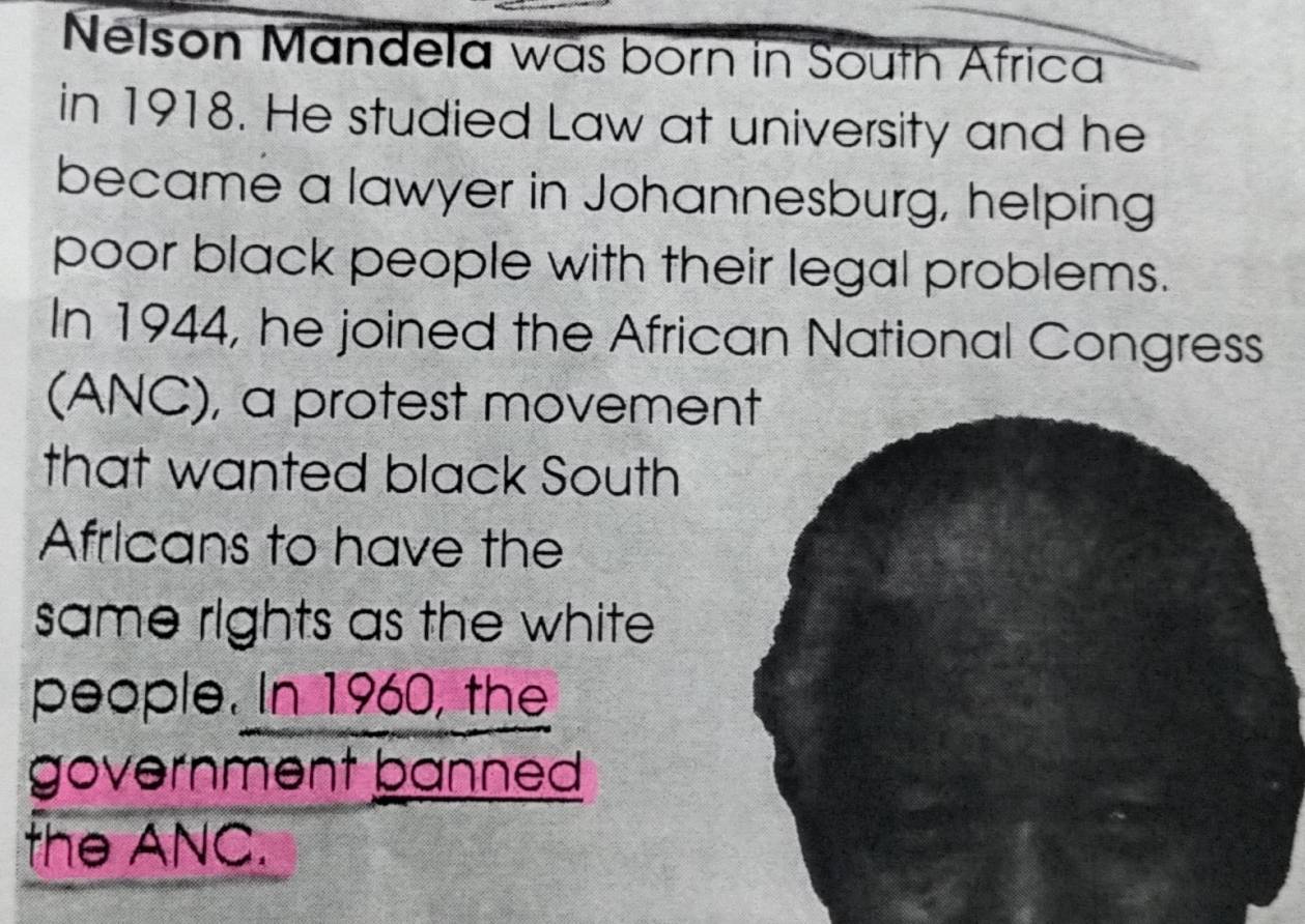 Nelson Mandela was born in South Africa 
in 1918. He studied Law at university and he 
became a lawyer in Johannesburg, helping 
poor black people with their legal problems. 
In 1944, he joined the African National Congress 
(ANC), a protest movement 
that wanted black South 
Africans to have the 
same rights as the white 
people. In 1960, the 
government banned 
the ANC.