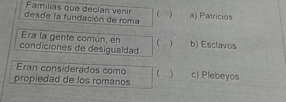 Familias que decían venir ) a) Patricíos
desde la fundación de roma
Era la gente común, en  ) b) Esclavos
condiciones de desigualdad
Eran considerados como  ) c) Plebeyos
propiedad de los romanos