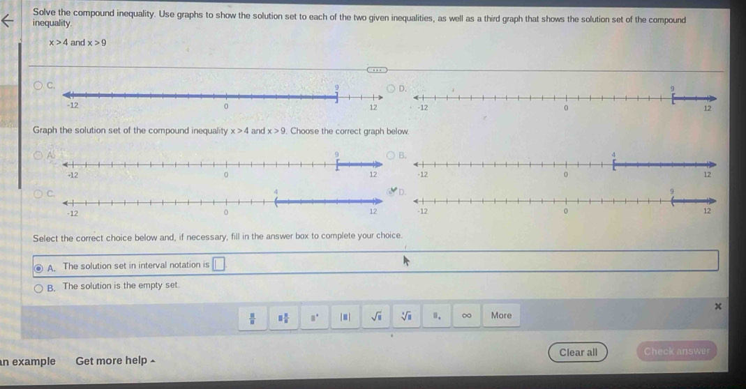 Solve the compound inequality. Use graphs to show the solution set to each of the two given inequalities, as well as a third graph that shows the solution set of the compound
inequality.
x>4 and x>9

Graph the solution set of the compound inequality x>4 and x>9. Choose the correct graph below.


Select the correct choice below and, if necessary, fill in the answer box to complete your choice.
A. The solution set in interval notation is
B. The solution is the empty set.
 □ /□   □  □ /□   □° |■| sqrt(□ ) sqrt[3](□ ). ∞ More
Clear all Check answer
n example Get more help▲