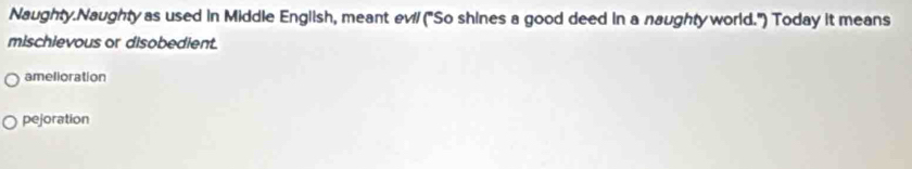 Naughty.Naughty as used in Middle English, meant evi/ ("So shines a good deed in a naughty world.") Today it means
mischievous or disobedient.
amelioration
pejoration