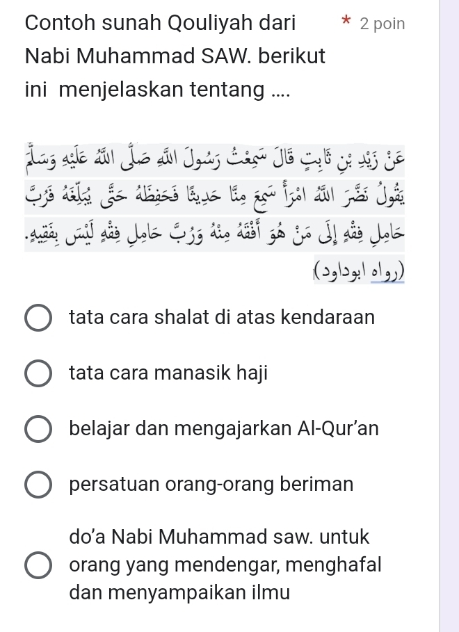 Contoh sunah Qouliyah dari 2 poin
Nabi Muhammad SAW. berikut
ini menjelaskan tentang ....
(2,|>,: 1 o1,,)
tata cara shalat di atas kendaraan
tata cara manasik haji
belajar dan mengajarkan Al-Qur’an
persatuan orang-orang beriman
do’a Nabi Muhammad saw. untuk
orang yang mendengar, menghafal
dan menyampaikan ilmu