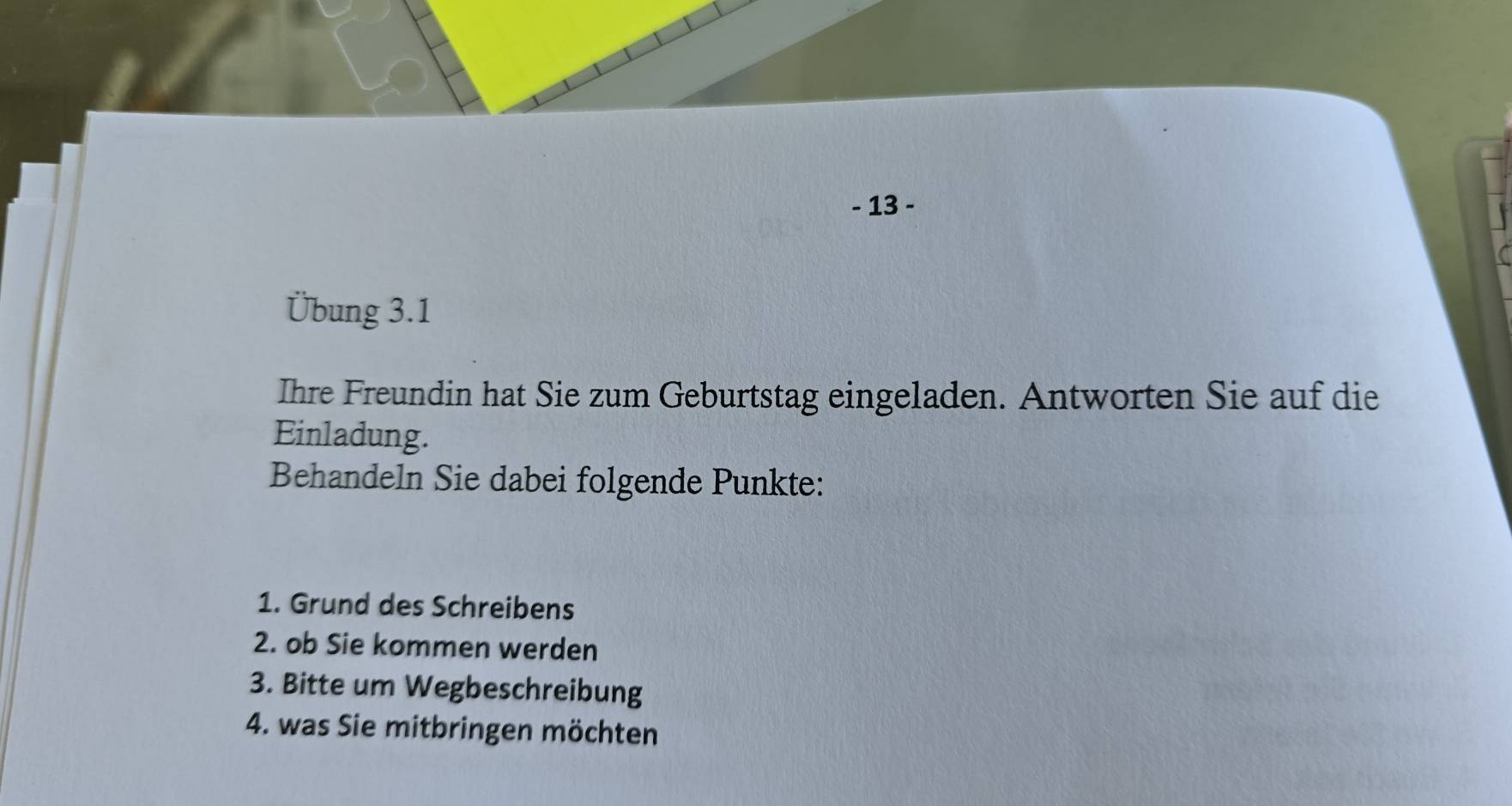 13 - 
Übung 3.1 
Ihre Freundin hat Sie zum Geburtstag eingeladen. Antworten Sie auf die 
Einladung. 
Behandeln Sie dabei folgende Punkte: 
1. Grund des Schreibens 
2. ob Sie kommen werden 
3. Bitte um Wegbeschreibung 
4. was Sie mitbringen möchten