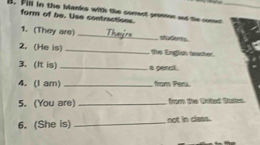 Fill in the blanks with the conect prommon and the comest_ 
form of be. Use contractions. 
1. (They are) _chlenta 
2. (He is) _ the Engls teashes. 
3. (It is) _a pandl. 
4. (I am) _fom fa 
5. (You are) _ from the Cnited States 
6. (She is) _not in cles.