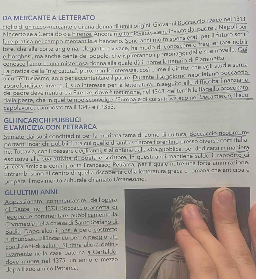 DA MERCANTE A LETTERATO
Figlio di un ricco mercante e di una donna di umili origini, Giovanni Boccaccio nasce nel 1313,
è incerto se a Certaldo o a Firenze. Ancora molto giovane, viene inviato dal padre a Napoli per
fare pratica nel campo mercantile e bancario. Sono anni molto spensierati per il futuro scrit-
tore, che alla corte angioina, elegante e vivace, ha modo di conoscere e frequentare nobili
e borghesi, ma anche gente del popolo, che ispireranno i personaggi delle sue novelle. Qui
conosce l’amore: una misteriosa donna alla quale dà il nome letterario di Fiammetta.
La pratica della “mercatura”, però, non lo interessa, così come il diritto, che egli studia senza
alcun entusiasmo, solo per accontentare il padre. Durante il soggiorno napoletano Boccaccio
approfondisce, invece, il suo interesse per la letteratura. In seguito alle difficoltà finanziarie
del padre deve rientrare a Firenze, dove è testimone, nel 1348, del terribile flagello provocato
dalla peste, che in quel tempo sconvolge l’Europa e di cui si trova eco nel Decameron, il suo
capolavoro, composto tra il 1349 e il 1353.
GLI INCARICHI PUBBLICI
E LAMICIZIA CON PETRARCA
Stimato dai suoi concittadini per la meritata fama di uomo di cultura, Boccaccio ricopre im-
portanti incarichi pubblici, tra cui quello di ambasciatore fiorentino presso diverse corti italia-
ne. Tuttavia, con il passare degli anni, si allontana dalla vita pubblica, per dedicarsi in maniera
esclusiva alla sua attività di poeta e scrittore. In questi anni mantiene saldo il rapporto di
sincera amicizia con il poeta Francesco Petrarca, per il quale nutre una forte ammirazione.
Entrambi sono al centro di quella riscoperta della letteratura greca e romana che anticipa e
prepara il movimento culturale chiamato Umanesimo.
GLI ULTIMI ANNI
Appassionato commentatore dellíopera
di Dante, nel 1373 Boccaccio accetta di
leggere e commentare pubblicamente la
Commedia nella chiesa di Santo Stefano di
Badia. Dopo alcuni mesi è però costretto
a rinunciare all'incarico per le peggiorate
condizioni di salute. Si ritira allora defini-
tivamente nella casa paterna a Certaldo,
dove muore nel 1375, un anno e mezzo
dopo il suo amico Petrarca.