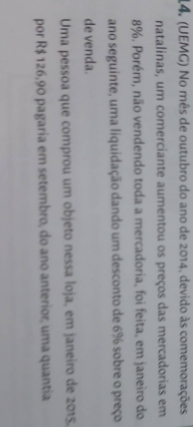 14º (UEMG) No mês de outubro do ano de 2014, devido às comemorações 
natalinas, um comerciante aumentou os preços das mercadorias em
8%. Porém, não vendendo toda a mercadoria, foi feita, em janeiro do 
ano seguinte, uma liquidação dando um desconto de 6% sobre o preço 
de venda. 
Uma pessoa que comprou um objeto nessa loja, em janeiro de 2015. 
por R$ 126,90 pagaria em setembro, do ano anterior, uma quantia