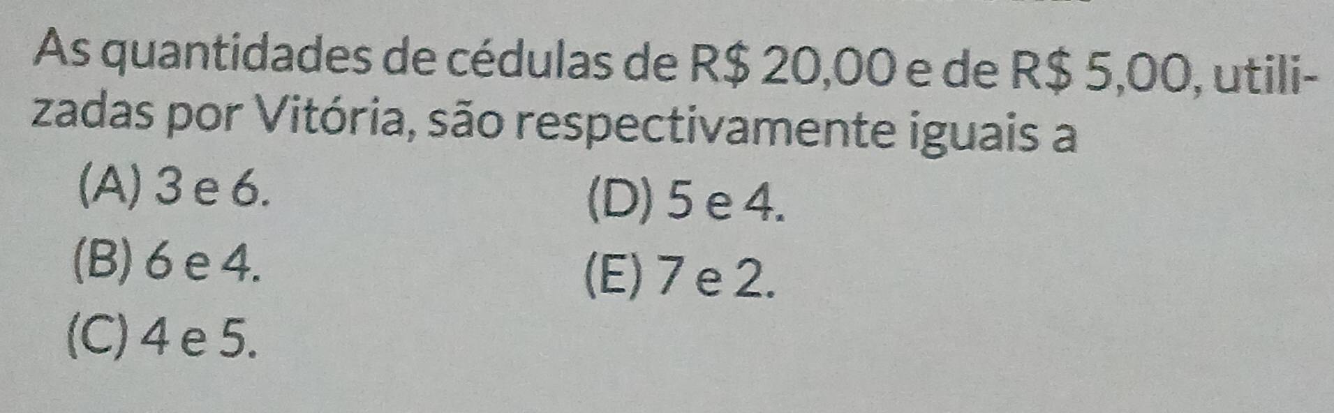 As quantidades de cédulas de R$ 20,00 e de R$ 5,00, utili-
zadas por Vitória, são respectivamente iguais a
(A) 3 e6.
(D) 5 e 4.
(B) 6 e4.
(E) 7 e 2.
(C) 4 e 5.