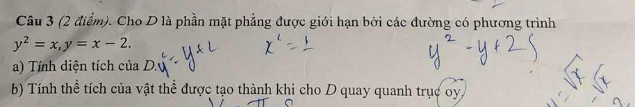 Cho D là phần mặt phẳng được giới hạn bởi các đường có phương trình
y^2=x, y=x-2. 
a) Tính diện tích của D. 
b) Tính thể tích của vật thể được tạo thành khi cho D quay quanh trục oy,