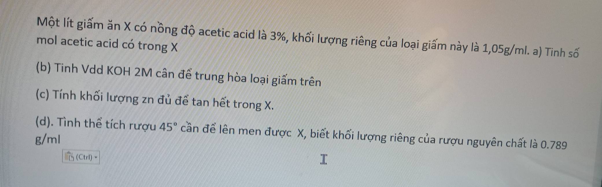 Một lít giấm ăn X có nồng độ acetic acid là 3%, khối lượng riêng của loại giấm này là 1,05g/ml. a) Tinh số
mol acetic acid có trong X
(b) Tinh Vdd KOH 2M cân để trung hòa loại giấm trên
(c) Tính khối lượng zn đủ để tan hết trong X.
(d). Tình thể tích rượu 45° cần để lên men được X, biết khối lượng riêng của rượu nguyên chất là 0.789
g/ml
(CtrI)~