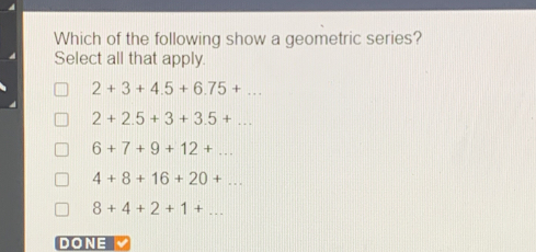 Which of the following show a geometric series?
Select all that apply.
2+3+4.5+6.75+...
2+2.5+3+3.5+...
6+7+9+12+...
4+8+16+20+...
8+4+2+1+... 
DONE M