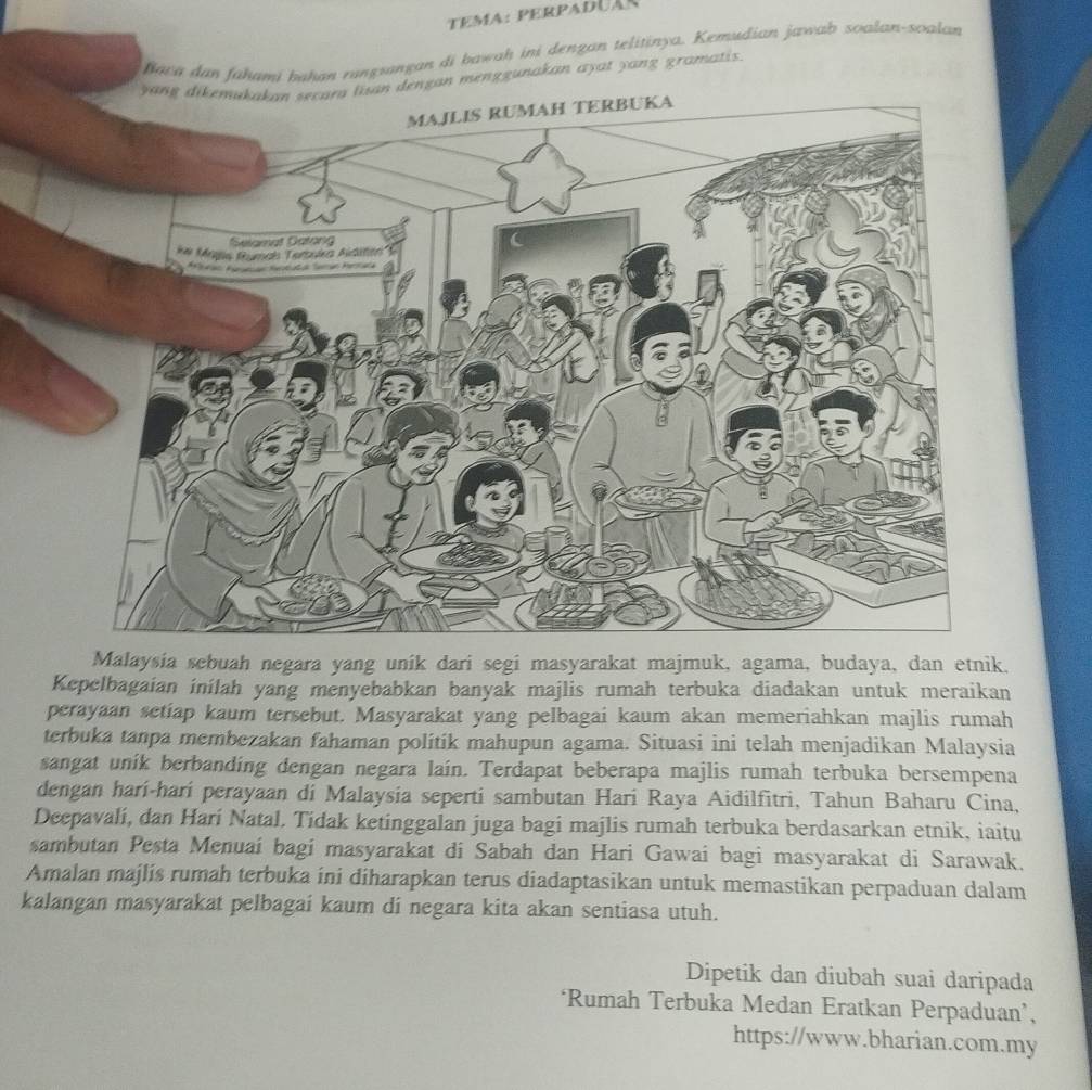 Tema: perpaduãs 
fiara dan fahami bahan rungsangan di bawah ini dengan telitinya. Kemudian jawab soalan-soalan 
yang dikemakakan secara lisan dengan menggunakan ayat yang gramatis. 
Malaysia sebuah negara yang unik dari segi masyarakat majmuk, agama, budaya, dan etnik. 
Kepelbagaian inilah yang menyebabkan banyak majlis rumah terbuka diadakan untuk meraikan 
perayaan setiap kaum tersebut. Masyarakat yang pelbagai kaum akan memeriahkan majlis rumah 
terbuka tanpa membezakan fahaman politik mahupun agama. Situasi ini telah menjadikan Malaysia 
sangat unik berbanding dengan negara lain. Terdapat beberapa majlis rumah terbuka bersempena 
dengan harí-hari perayaan di Malaysia seperti sambutan Hari Raya Aidilfitri, Tahun Baharu Cina, 
Deepavali, dan Harí Natal. Tidak ketinggalan juga bagi majlis rumah terbuka berdasarkan etnik, iaitu 
sambutan Pesta Menuaí bagi masyarakat di Sabah dan Hari Gawai bagi masyarakat di Sarawak. 
Amalan majlis rumah terbuka ini diharapkan terus diadaptasikan untuk memastikan perpaduan dalam 
kalangan masyarakat pelbagai kaum di negara kita akan sentiasa utuh. 
Dipetik dan diubah suai daripada 
‘Rumah Terbuka Medan Eratkan Perpaduan’, 
https://www.bharian.com.my