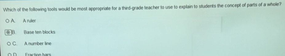 Which of the following tools would be most appropriate for a third-grade teacher to use to explain to students the concept of parts of a whole?
A. A ruler
]B. Base ten blocks
C. A number line
D Fraction bars