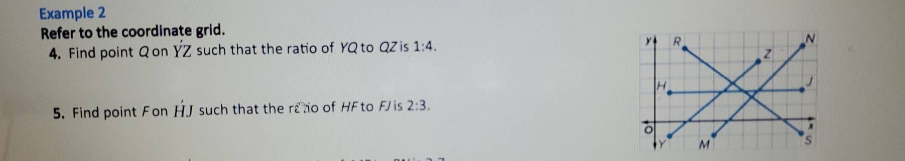 Example 2 
Refer to the coordinate grid. 
4. Find point Qon YZ such that the ratio of YQ to QZ is 1:4. 
5. Find point Fon HJ such that the rano of HFto FJ is 2:3.