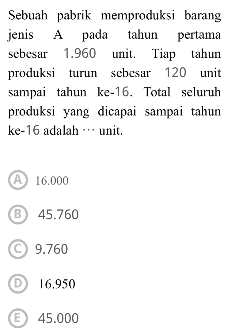 Sebuah pabrik memproduksi barang
jenis A pada tahun pertama
sebesar 1.960 unit. Tiap tahun
produksi turun sebesar 120 unit
sampai tahun ke -16. Total seluruh
produksi yang dicapai sampai tahun
ke- 16 adalah …· unit.
A 16.000
B 45.760
C) 9.760
D 16.950
E 45.000