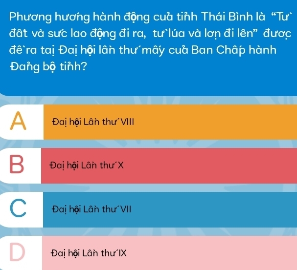 Phương hương hành động cuà tinh Thái Bình là “Tư`
đất và sưc lao động đi ra, tư`lúa và lơn đi lên" được
đê`ra taị Đaị hội lân thư mây cua Ban Châp hành
Đang bộ tinh?
A Đai hội Lân thư VIII
B Đaị hội Lân thư X
C Đai hội Lân thư'VII
Đai hội Lân thư IX