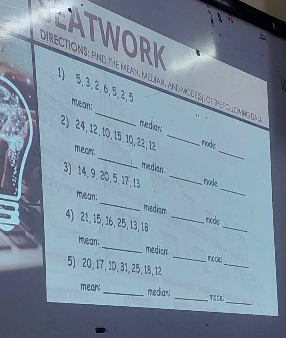 ATWORK 
RECTIONS: FIND THE MEAN, MEDIAN, AND MODE(S), OF THE FOLLOWING DA 
1) 5, 3, 2, 6, 5, 2, 5
mean: 
median: 
_ 
2) 24, 12, 10, 15, 10, 22, 12 _ 
mode: 
mean: 
_ 
median: 
_ 
3) 14, 9, 20, 5, 17, 13 _ 
mode: 
mean: _median: mode: 
4) 21, 15, 16, 25, 13, 18 _ 
_ 
mean: _median: 
_ 
_mode: 
5) 20, 17, 10, 31, 25, 18, 12
_ 
mean: _median: _ mode: