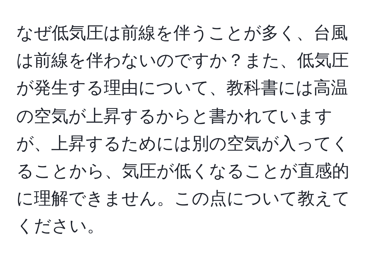 なぜ低気圧は前線を伴うことが多く、台風は前線を伴わないのですか？また、低気圧が発生する理由について、教科書には高温の空気が上昇するからと書かれていますが、上昇するためには別の空気が入ってくることから、気圧が低くなることが直感的に理解できません。この点について教えてください。
