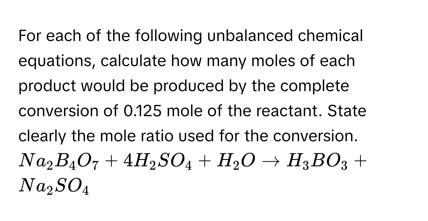 For each of the following unbalanced chemical equations, calculate how many moles of each product would be produced by the complete conversion of 0.125 mole of the reactant. State clearly the mole ratio used for the conversion.  $Na_2B_4O_7 + 4H_2SO_4 + H_2O arrow H_3BO_3 + Na_2SO_4$