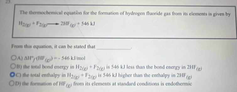 The thermochemical equation for the formation of hydrogen fluoride gas from its elements is given by
H_2(g)+F_2(g)to 2HF_(g)+546kJ
From this equation, it can be stated that
_.
A) △ H°f(HF_(g))=-546kJ/mol
B) the total bond energy in H_2(g)+F_2(g) is 546 kJ less than the bond energy in 2HF_(g)
C) the total enthalpy in H_2(g)+F_2(g) is 546 kJ higher than the enthalpy in 2HF_(g)
D) the formation of HF_(g) from its elements at standard conditions is endothermic