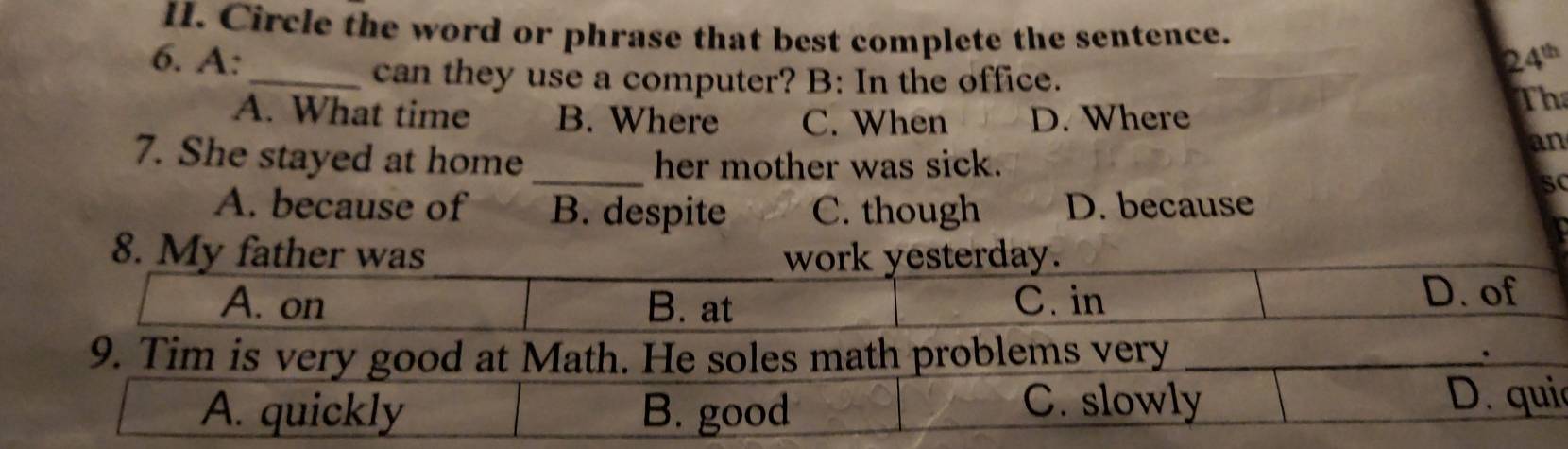 Circle the word or phrase that best complete the sentence.
6. A: 24^(th)
_can they use a computer? B: In the office.
A. What time B. Where C. When D. Where
Th
an
_
7. She stayed at home her mother was sick.
SC
A. because of B. despite C. though D. because
8.