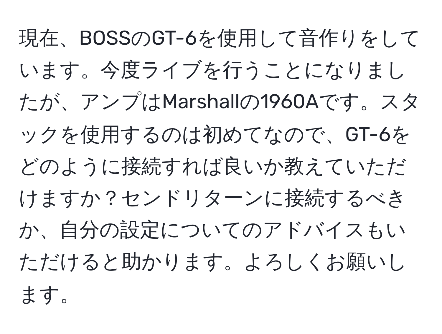 現在、BOSSのGT-6を使用して音作りをしています。今度ライブを行うことになりましたが、アンプはMarshallの1960Aです。スタックを使用するのは初めてなので、GT-6をどのように接続すれば良いか教えていただけますか？センドリターンに接続するべきか、自分の設定についてのアドバイスもいただけると助かります。よろしくお願いします。