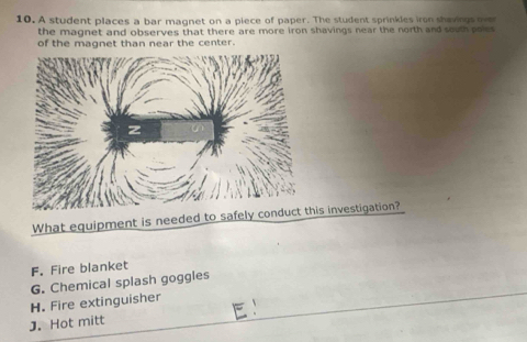 A student places a bar magnet on a piece of paper. The student sprinkles iron shavings over
the magnet and observes that there are more iron shavings near the north and south poles
of the magnet than near the center.
Whahis investigation?
F. Fire blanket
G. Chemical splash goggles
H. Fire extinguisher
J. Hot mitt