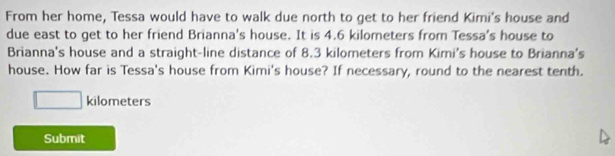 From her home, Tessa would have to walk due north to get to her friend Kimi's house and 
due east to get to her friend Brianna's house. It is 4.6 kilometers from Tessa's house to 
Brianna's house and a straight-line distance of 8.3 kilometers from Kimi's house to Brianna's 
house. How far is Tessa's house from Kimi's house? If necessary, round to the nearest tenth.
kilometers
Submit