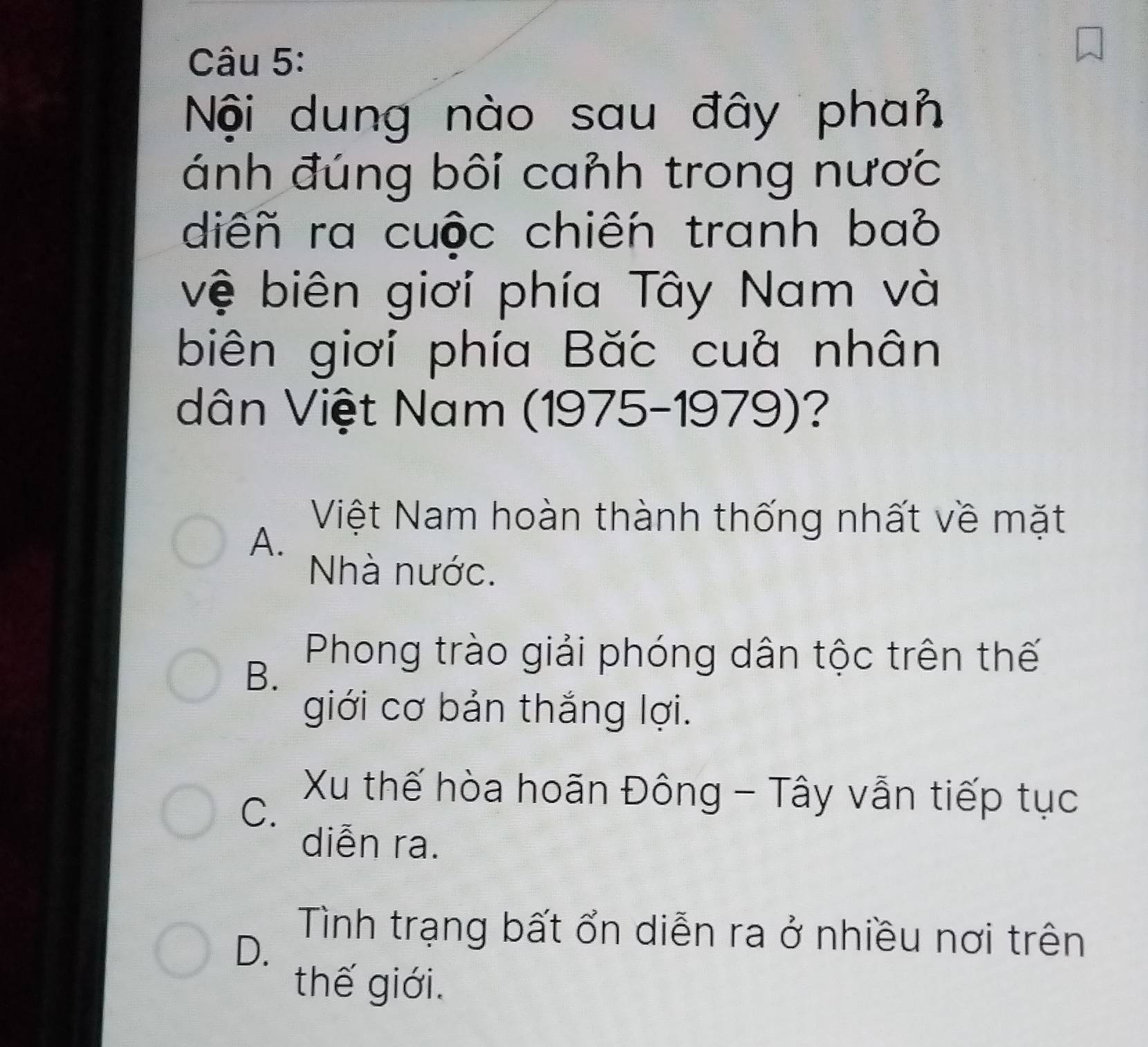 Nội dung nào sau đây phan
ánh đúng bôi canh trong nược
diêñ ra cuộc chiến tranh bab
vệ biên giơi phía Tây Nam và
biên giơi phía Bắc cuà nhân
dân Việt Nam (1975-1979)?
A.
Việt Nam hoàn thành thống nhất về mặt
Nhà nước.
B.
Phong trào giải phóng dân tộc trên thế
giới cơ bản thắng lợi.
C.
Xu thế hòa hoãn Đông - Tây vẫn tiếp tục
diễn ra.
D.
Tình trạng bất ổn diễn ra ở nhiều nơi trên
thế giới.