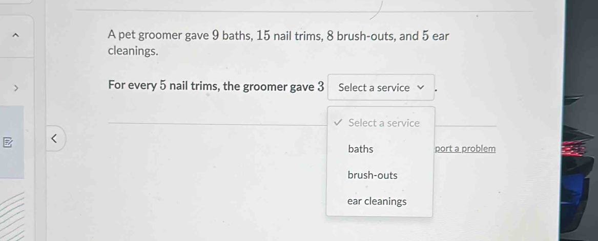 A pet groomer gave 9 baths, 15 nail trims, 8 brush-outs, and 5 ear
cleanings.
For every 5 nail trims, the groomer gave 3 Select a service
Select a service
baths port a problem
brush-outs
ear cleanings