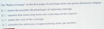 The ''Notice to buyer'' on the first page of each long-term care policy delivered in Virginia
A. ○ states the possible disadvantages of replacing coverage
B. ○ explains that some long-term care costs may not be covered
C. ○ states the cost of the coverage
D. ○ provides the addresses of approved long-term care facilities