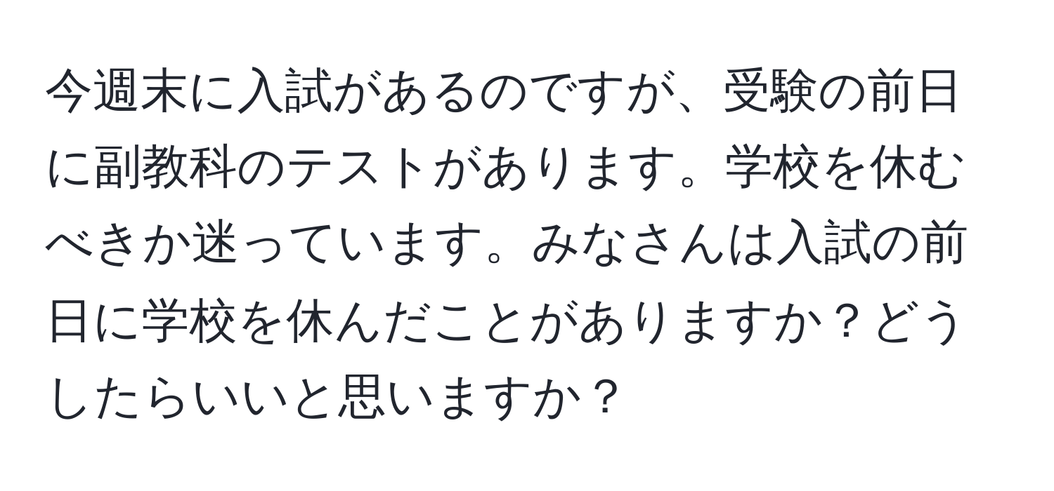 今週末に入試があるのですが、受験の前日に副教科のテストがあります。学校を休むべきか迷っています。みなさんは入試の前日に学校を休んだことがありますか？どうしたらいいと思いますか？