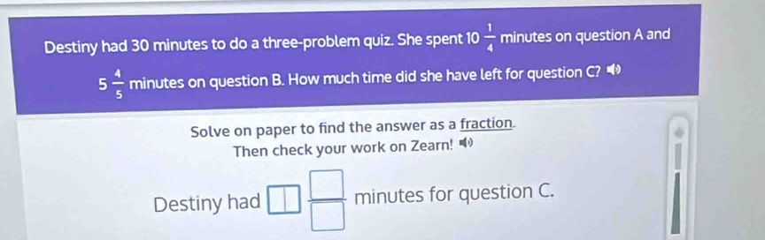 Destiny had 30 minutes to do a three-problem quiz. She spent 10 1/4  minutes on question A and
5 4/5  minutes on question B. How much time did she have left for question C? 
Solve on paper to find the answer as a fraction. 
Then check your work on Zearn! 
Destiny had □  □ /□   minutes for question C.