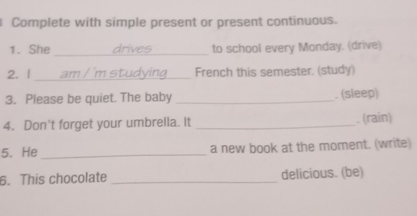 Complete with simple present or present continuous. 
1. She _drives to school every Monday. (drive) 
2. | _am / 'm studying French this semester. (study) 
3. Please be quiet. The baby _. (sleep) 
4. Don't forget your umbrella. It_ 
. (rain) 
5. He_ a new book at the moment. (write) 
6. This chocolate _delicious. (be)