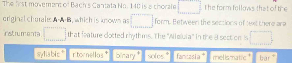 The first movement of Bach's Cantata No. 140 is a chorale beginarrayr □  □  □  □ endarray The form follows that of the
original chorale: A-A-B, which is known as □° form. Between the sections of text there are
instrumental □° that feature dotted rhythms. The ''Alleluia' in the B section is □°
syllabic * ritornellos † binary † solos fantasia * melismatic * bar *