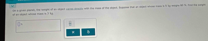 On a given planet, the weight of an object varies directly with the mass of the object. Suppose that an object whose mass is 8 kg weighs 80 N. Find the weight 
of an object whose mass is 3 kg.
□ N
 □ /□  
× s