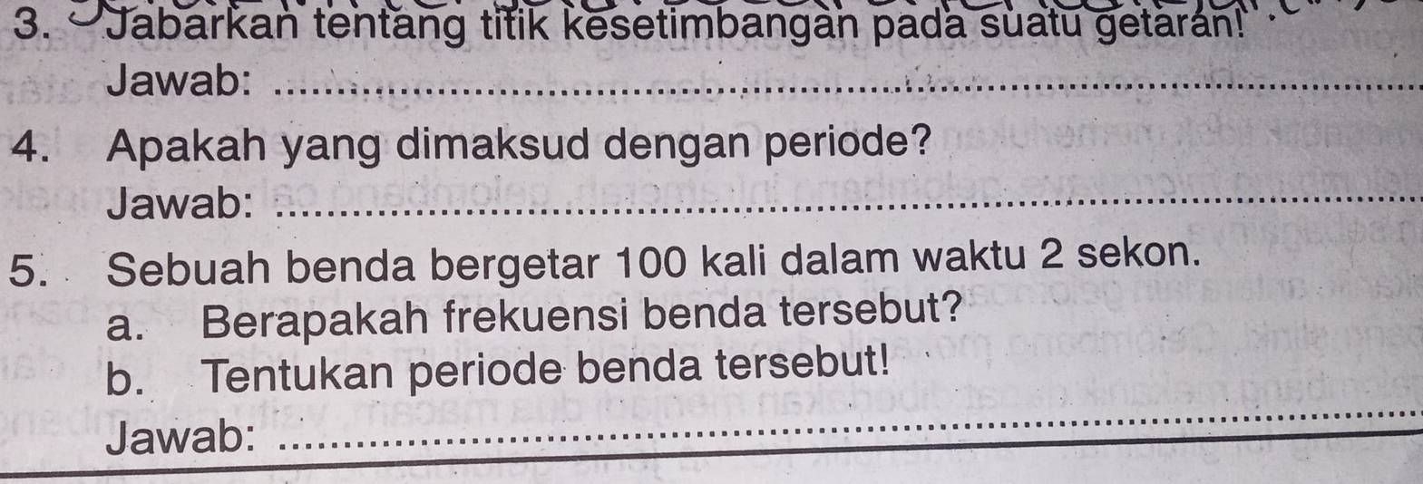 —Jabarkan tentang titik kesetimbangan pada suatu getarán! 
Jawab:_ 
4. Apakah yang dimaksud dengan periode? 
Jawab:_ 
5. Sebuah benda bergetar 100 kali dalam waktu 2 sekon. 
a. Berapakah frekuensi benda tersebut? 
_ 
b. Tentukan periode benda tersebut! 
Jawab: