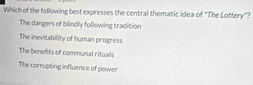 Which of the following best expresses the central thematic idea of "The Lottery"?
The dangers of blindly following tradition
The inevitability of human progress
The benefts of communal rituals
The corrupting influence of power