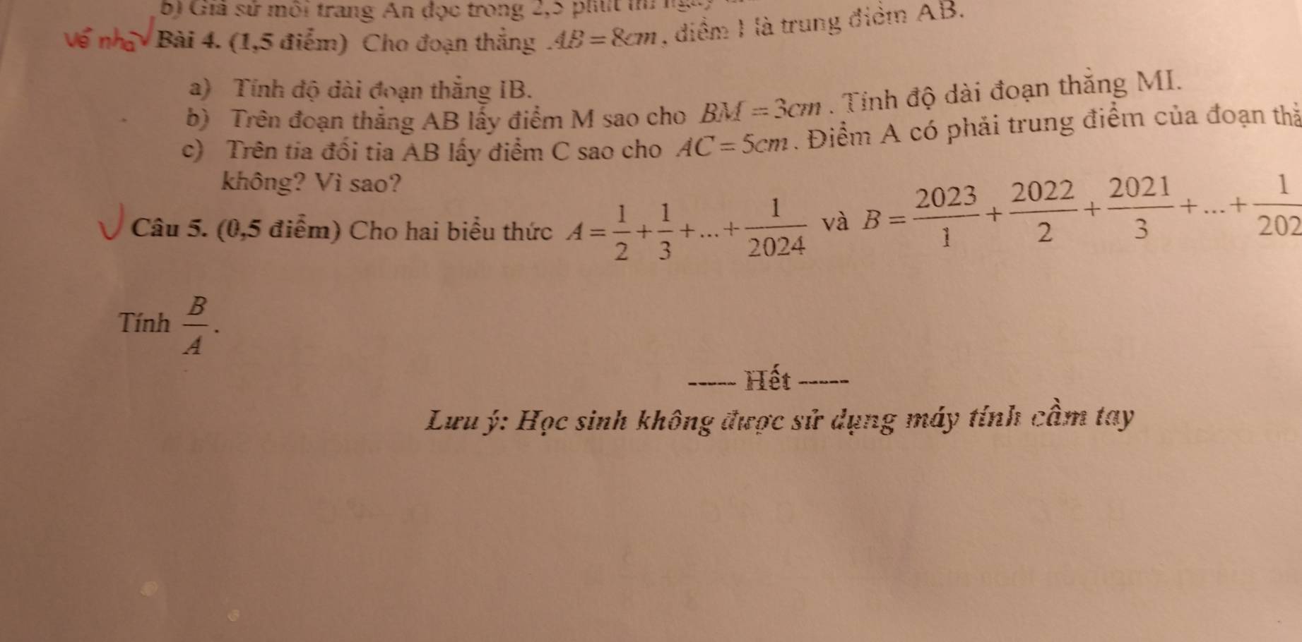 Gia sử môi trang An đọc trong 2, 5 phút thứ ngày 
Bài 4. (1,5 điểm) Cho đoạn thắng AB=8cm , điểm 1 là trung điểm AB. 
a) Tính độ đài đoạn thắng IB. 
b) Trên đoạn thẳng AB lấy điểm M sao cho BM=3cm. Tính độ dài đoạn thăng MI. 
c) Trên tia đối tia AB lấy điểm C sao cho AC=5cm. Điểm A có phải trung điểm của đoạn thả 
không? Vì sao? 
Câu 5. (0,5 điểm) Cho hai biểu thức A= 1/2 + 1/3 +...+ 1/2024  và B= 2023/1 + 2022/2 + 2021/3 +...+ 1/202 
Tính  B/A . 
_Hết_ 
Lưu ý: Học sinh không được sử dụng máy tính cầm tay