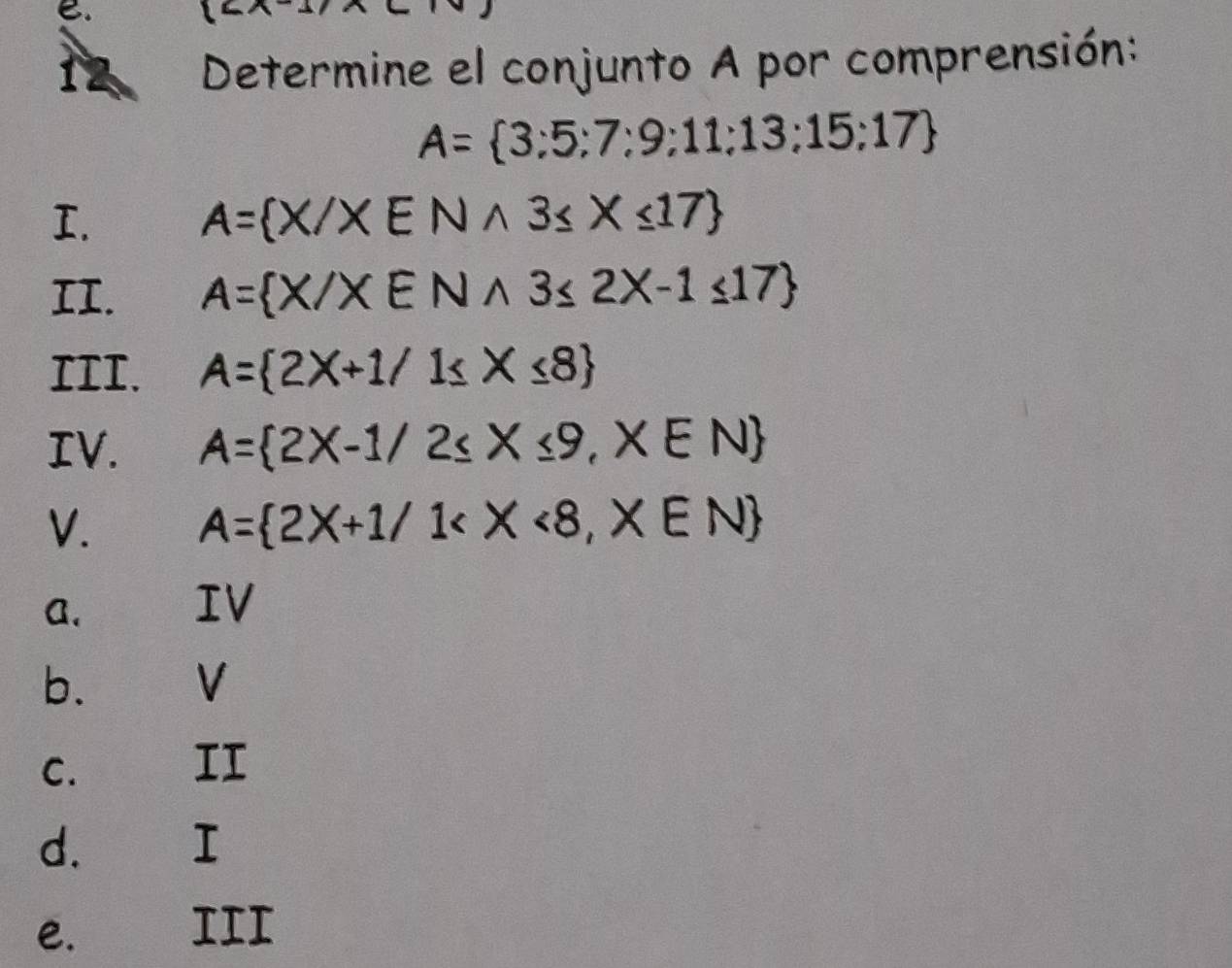 Determine el conjunto A por comprensión:
A= 3;5;7;9;11;13;15;17
I.
A= X/XENwedge 3≤ X≤ 17
II. A= X/XENwedge 3≤ 2X-1≤ 17
III. A= 2X+1/1≤ X≤ 8
IV. A= 2X-1/2≤ X≤ 9,X∈ N
V. A= 2X+1/1
a. IV
b. V
C. II
d. I
e. III