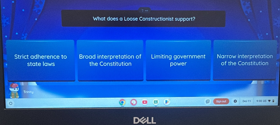 What does a Loose Constructionist support?
Strict adherence to Broad interpretation of Limiting government Narrow interpretation
state laws the Constitution power of the Constitution
Trinity
Sign out Dec 11 9:31 US